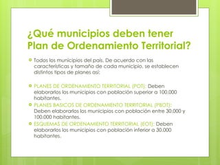 ¿Qué municipios deben tener
Plan de Ordenamiento Territorial?
 Todos los municipios del país. De acuerdo con las
características y tamaño de cada municipio, se establecen
distintos tipos de planes así:
 PLANES DE ORDENAMIENTO TERRITORIAL (POT): Deben
elaborarlos los municipios con población superior a 100.000
habitantes.
 PLANES BASICOS DE ORDENAMIENTO TERRITORIAL (PBOT):
Deben elaborarlos los municipios con población entre 30.000 y
100.000 habitantes.
 ESQUEMAS DE ORDENAMIENTO TERRITORIAL (EOT): Deben
elaborarlos los municipios con población inferior a 30.000
habitantes.
 