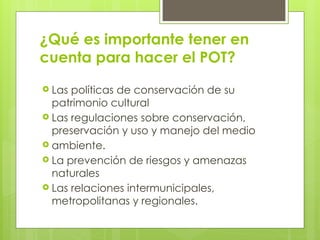 ¿Qué es importante tener en
cuenta para hacer el POT?
 Las políticas de conservación de su
patrimonio cultural
 Las regulaciones sobre conservación,
preservación y uso y manejo del medio
 ambiente.
 La prevención de riesgos y amenazas
naturales
 Las relaciones intermunicipales,
metropolitanas y regionales.
 