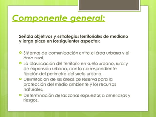 Componente general:
Señala objetivos y estrategias territoriales de mediano
y largo plazo en los siguientes aspectos:
 Sistemas de comunicación entre el área urbana y el
área rural.
 La clasificación del territorio en suelo urbano, rural y
de expansión urbana, con la correspondiente
fijación del perímetro del suelo urbano.
 Delimitación de las áreas de reserva para la
protección del medio ambiente y los recursos
naturales.
 Determinación de las zonas expuestas a amenazas y
riesgos.
 