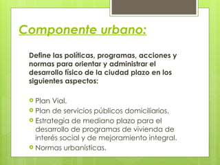 Componente urbano:
Define las políticas, programas, acciones y
normas para orientar y administrar el
desarrollo físico de la ciudad plazo en los
siguientes aspectos:
 Plan Vial.
 Plan de servicios públicos domiciliarios.
 Estrategia de mediano plazo para el
desarrollo de programas de vivienda de
interés social y de mejoramiento integral.
 Normas urbanísticas.
 