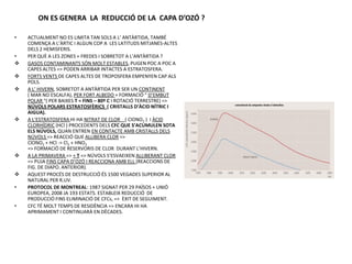 ON ES GENERA LA REDUCCIÓ DE LA CAPA D’OZÓ ?

•   ACTUALMENT NO ES LIMITA TAN SOLS A L’ ANTÀRTIDA, TAMBÉ
    COMENÇA A L’ÀRTIC I ALGUN COP A LES LATITUDS MITJANES-ALTES
    DELS 2 HEMISFERIS.
•   PER QUÈ A LES ZONES + FREDES I SOBRETOT A L’ANTÀRTIDA ?
   GASOS CONTAMINANTS SÓN MOLT ESTABLES, PUGEN POC A POC A
    CAPES ALTES => PODEN ARRIBAR INTACTES A ESTRATOSFERA.
   FORTS VENTS DE CAPES ALTES DE TROPOSFERA EMPENYEN CAP ALS
    POLS.
   A L’ HIVERN, SOBRETOT A ANTÀRTIDA PER SER UN CONTINENT
    ( MAR NO ESCALFA), PER FORT ALBEDO + FORMACIÓ “ D’EMBUT
    POLAR “( PER BAIXES T = FINS – 80º C I ROTACIÓ TERRESTRE) =>
    NÚVOLS POLARS ESTRATOSFÈRICS ( CRISTALLS D’ÀCID NÍTRIC I
    AIGUA).
   A L’ESTRATOSFERA HI HA NITRAT DE CLOR ( ClONO2 ) I ÀCID
    CLORHÍDRIC (HCl ) PROCEDENTS DELS CFC QUE S’ACUMULEN SOTA
    ELS NÚVOLS, QUAN ENTREN EN CONTACTE AMB CRISTALLS DELS
    NÚVOLS => REACCIÓ QUE ALLIBERA CLOR =>
    ClONO2 + HCl -> Cl2 + HNO3
    => FORMACIÓ DE RESERVORIS DE CLOR DURANT L’HIVERN.
   A LA PRIMAVERA => + T => NÚVOLS S’ESVAEIXEN ALLIBERANT CLOR
    => PUJA FINS CAPA D’OZÓ I REACCIONA AMB ELL (REACCIONS DE
    FIG. DE DIAPO. ANTERIOR).
   AQUEST PROCÉS DE DESTRUCCIÓ ÉS 1500 VEGADES SUPERIOR AL
    NATURAL PER R.UV.
•   PROTOCOL DE MONTREAL: 1987 SIGNAT PER 29 PAÏSOS + UNIÓ
    EUROPEA, 2008 JA 193 ESTATS. ESTABLEIX REDUCCIÓ DE
    PRODUCCIÓ FINS ELIMINACIÓ DE CFCs, => ÈXIT DE SEGUIMENT.
•   CFC TÉ MOLT TEMPS DE RESIDÈNCIA => ENCARA HI HA
    APRIMAMENT I CONTINUARÀ EN DÈCADES.
 
