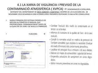 4.1 LA XARXA DE VIGILÀNCIA I PREVISIÓ DE LA
    CONTAMINACIÓ ATMOSFÈRICA ( XVPCA) -> DENOMINACIÓ A CATALUNYA,
     DEPENENT DEL DEPARTAMENT DE MEDI AMBIENT I HABITATGE ( DESPRÉS DE LES ELECCIONS DEL 28
    NOVEMBRE 2010 DESAPAREIX COM A CONSELLERIA I PASSARÀ A DEPENDRE D’UNA ALTRE CONSELLERIA)


•    XARXA FORMADA PER SISTEMA D’APARELLS DE
     MESURA AUTOMÀTICA O MANUAL QUE
     PROPORCIONEN PERMANENTMENT DADES DE
     LA QUALITAT DE L’AIRE I DE NIVELLS D’IMMISSIÓ.


•                           FUNCIONS:         
 