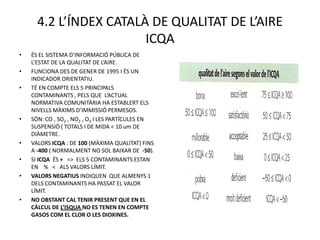 4.2 L’ÍNDEX CATALÀ DE QUALITAT DE L’AIRE
                        ICQA
•   ÉS EL SISTEMA D’INFORMACIÓ PÚBLICA DE
    L’ESTAT DE LA QUALITAT DE L’AIRE.
•   FUNCIONA DES DE GENER DE 1995 I ÉS UN
    INDICADOR ORIENTATIU.
•   TÉ EN COMPTE ELS 5 PRINCIPALS
    CONTAMINANTS , PELS QUE L’ACTUAL
    NORMATIVA COMUNITÀRIA HA ESTABLERT ELS
    NIVELLS MÀXIMS D’IMMISSIÓ PERMESOS.
•   SÓN: CO , SO2 , NO2 , O3 I LES PARTÍCULES EN
    SUSPENSIÓ ( TOTALS I DE MIDA < 10 um DE
    DIÀMETRE.
•   VALORS ICQA : DE 100 (MÀXIMA QUALITAT) FINS
    A -400 ( NORMALMENT NO SOL BAIXAR DE -50).
•   SI ICQA ÉS + => ELS 5 CONTAMINANTS ESTAN
    EN % < ALS VALORS LÍMIT.
•   VALORS NEGATIUS INDIQUEN QUE ALMENYS 1
    DELS CONTAMINANTS HA PASSAT EL VALOR
    LÍMIT.
•   NO OBSTANT CAL TENIR PRESENT QUE EN EL
    CÀLCUL DE L’ISQUA NO ES TENEN EN COMPTE
    GASOS COM EL CLOR O LES DIOXINES.
 