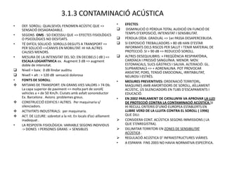 3.1.3 CONTAMINACIÓ ACÚSTICA
•   DEF. SOROLL: QUALSEVOL FENOMEN ACÚSTIC QUE =>                  •   EFECTES:
    SENSACIÓ DESAGRADABLE.                                             DISMINUCIÓ O PÈRDUA TOTAL AUDICIÓ EN FUNCIÓ DE
•   SEGONS OMS : SO EXCESSIU QUE => EFECTES FISIOLÒGICS                TEMPS D’EXPOSICIÓ, INTENSITAT I SENSIBILITAT.
    O PSICOLÒGICS NO DESITJATS.                                       PÈRDUA OÏDA: GRADUAL => 1er PASSA DESAPERCEBUDA.
•   TÉ DIFÍCIL SOLUCIÓ: SOROLLS DEGUTS A TRANSPORT =>                 SI EXPOSICIÓ TREBALLADORS > 80 dB HAN D’ESTAR
    PER SOLUCIÓ =>CANVIS EN MOBILITAT. HI HA ALTRES                    INFORMATS DELS RISCOS PER SALUT I TENIR MATERIAL DE
    CAUSES MENORS.                                                     PROTECCIÓ. SI > 90 dB => REDUCCIÓ SOROLL.
•   MESURA DE LA INTENSITAT DEL SO: EN DECIBELS ( dB ) =>             ALTRES DESEQUILIBRIS: + FREQÜÈNCIA RESPIRATÒRIA,
    ESCALA LOGARÍTMICA ex. Augment 3 dB => augment                     CARDÍACA I PRESSIÓ SANGUÍNIA. MENOR: MOV.
    doble de intensitat.                                               ESTOMACALS, SUCS GÀSTRICS I SALIVA. ALTERACIÓ: GL.
   Nivell + baix: 0 dB llindar auditiu                                SUPRARENALS => + ADRENALINA. POT PROVOCAR
                                                                       ANSIETAT, PORS, TENSIÓ EMOCIONAL, IRRITABILITAT,
   Nivell + alt : > 120 dB sensació dolorosa                          NEUROSI I ESTRÈS.
•   FONTS DE SOROLL:                                               •   MESURES PREVENTIVES: ORDENACIÓ TERRITORI,
   MITJANS DE TRANSPORT: EN GRANS VIES VALORS > 74 Db.                MAQUINES AMB AMORTIDORS DE SOROLL, AÏLLAMENT
    La capa superior de paviment => molta part de soroll(              ACÚSTIC, ÚS SILENCIADORS EN TUBS D’ESCAPAMENTS I
    vehicles a + de 50 Km/h. Ciutats amb asfalt sonoreductor           EDUCACIÓ.
    Ex. Barcelona . Avions :problemes greus.                       •   EN 2002 PARLAMENT DE CATALUNYA VA APROVAR LA LLEI
   CONSTRUCCIÓ EDIFICIS I ALTRES. Per maquinaria s/                   DE PROTECCIÓ CONTRA LA CONTAMINACIÓ ACÚSTICA.SI
    silenciadors.                                                      HI RECULL CRITERIS D’UNIÓ EUROPEA ESTABLERTS EN
   ACTIVITATS INDUSTRIALS: per maquinaria.                            LLIBRE VERD DE LA LLUITA CONTRA EL SOROLL ( 1996)
   ACT. DE LLEURE: sobretot a la nit. En locals d’oci aïllament       QUE DIU:
    inadequat .                                                       CONSIDERA CONT. ACÚSTICA SEGONS IMMISSIONS ( LA
•   LA RESPOSTA FISIOLÒGICA: VARIABLE SEGONS INDIVIDUS                 QUE S’ENREGISTRA).
    -> DONES I PERSONES GRANS :+ SENSIBLES                            DELIMITAR TERRITORI EN ZONES DE SENSIBILITAT
                                                                       ACÚSTICA .
                                                                      REGULACIÓ ACÚSTICA D’ INFRAESTRUCTURES VIÀRIES.
                                                                   •   A ESPANYA FINS 2003 NO HAVIA NORMATIVA ESPECÍFICA.
 