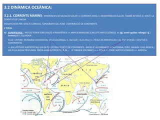 3.2 DINÀMICA OCEÀNICA:
3.2.1. CORRENTS MARINS: DIFERÈNCIES DE RADIACIÓ SOLAR => CORRENTS OCEÀ => REDISTRIBUCIÓ CALOR. TAMBÉ INTERVÉ EL VENT I LA
DENSITAT DE L’AIGUA.
MODIFICADES PER :EFECTE CORIOLIS, TOPOGRAFIA DEL FONS I DISTRIBUCIÓ DE CONTINENTS.
2 TIPUS :
A) SUPERFICIALS : - REFLECTEIXEN CIRCULACIÓ ATMOSFÈRICA.=> AMPLIS REMOLINS (CIRCUITS ANTICICLÒNICS) AL N ( sentit agulles rellotge) I S (
   inrevés)DE L’EQUADOR .
-   FLUX + INTENS EN MARGE OCCIDENTAL DELS OCEANS(ex. C. Del Golf, i Kuro-Shio ) I + FEBLE EN ORIENTALS(=> AL EST D’OCEÀ I OEST DELS
    CONTINENTS)
-   => EN LATITUDS SUBTROPICALS (20-30 º) I OCCIDENT(OEST) DE CONTINENTS : ÀREES D’ AFLORAMENT ( CALIFÒRNIA, PERÚ, SÀHARA I SUD-ÀFRICA )
    ON PUJA AIGUA PROFUNDA FREDA AMB NUTRIENTS ( P, N ... D’ ORIGEN VOLCÀNIC) => + PESCA.=> ZONES ANTICICLÒNIQUES => ARIDESA.
 