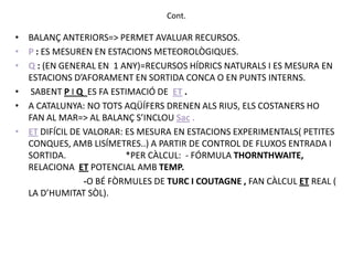 Cont.

• BALANÇ ANTERIORS=> PERMET AVALUAR RECURSOS.
• P : ES MESUREN EN ESTACIONS METEOROLÒGIQUES.
• Q : (EN GENERAL EN 1 ANY)=RECURSOS HÍDRICS NATURALS I ES MESURA EN
  ESTACIONS D’AFORAMENT EN SORTIDA CONCA O EN PUNTS INTERNS.
• SABENT P I Q ES FA ESTIMACIÓ DE ET .
• A CATALUNYA: NO TOTS AQÜÍFERS DRENEN ALS RIUS, ELS COSTANERS HO
  FAN AL MAR=> AL BALANÇ S’INCLOU Sac .
• ET DIFÍCIL DE VALORAR: ES MESURA EN ESTACIONS EXPERIMENTALS( PETITES
  CONQUES, AMB LISÍMETRES..) A PARTIR DE CONTROL DE FLUXOS ENTRADA I
  SORTIDA.               *PER CÀLCUL: - FÓRMULA THORNTHWAITE,
  RELACIONA ET POTENCIAL AMB TEMP.
                -O BÉ FÒRMULES DE TURC I COUTAGNE , FAN CÀLCUL ET REAL (
  LA D’HUMITAT SÒL).
 