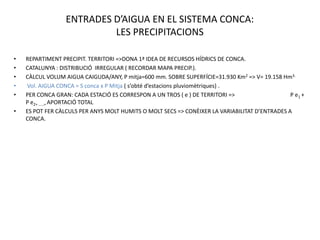 ENTRADES D’AIGUA EN EL SISTEMA CONCA:
                           LES PRECIPITACIONS

•   REPARTIMENT PRECIPIT. TERRITORI =>DONA 1ª IDEA DE RECURSOS HÍDRICS DE CONCA.
•   CATALUNYA : DISTRIBUCIÓ IRREGULAR ( RECORDAR MAPA PRECIP.).
•   CÀLCUL VOLUM AIGUA CAIGUDA/ANY, P mitja=600 mm. SOBRE SUPERFÍCIE=31.930 Km2 => V= 19.158 Hm3.
•   Vol. AIGUA CONCA = S conca x P Mitja ( s’obté d’estacions pluviomètriques) .
•   PER CONCA GRAN: CADA ESTACIÓ ES CORRESPON A UN TROS ( e ) DE TERRITORI =>                   P e1 +
    P e2+ .....= APORTACIÓ TOTAL
•   ES POT FER CÀLCULS PER ANYS MOLT HUMITS O MOLT SECS => CONÈIXER LA VARIABILITAT D’ENTRADES A
    CONCA.
 