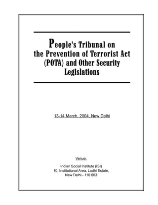 People's Tribunal on the Prevention of Terrorist Act (POTA) 1
People's Tribunal on
the Prevention of Terrorist Act
(POTA) and Other Security
Legislations
13-14 March, 2004, New Delhi
Venue:
Indian Social Institute (ISI)
10, Institutional Area, Lodhi Estate,
New Delhi - 110 003
 