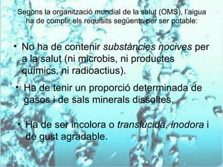 Segons la organització mundial de la salut (OMS), l’aigua
  ha de complir els requisits següents per ser potable:


• No ha de contenir substàncies nocives per
  a la salut (ni microbis, ni productes
  químics, ni radioactius).
• Ha de tenir un proporció determinada de
  gasos i de sals minerals dissoltes.

• Ha de ser incolora o translúcida, inodora i
  de gust agradable.
 