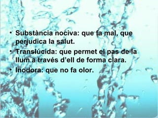 • Substància nociva: que fa mal, que
  perjudica la salut.
• Translúcida: que permet el pas de la
  llum a través d’ell de forma clara.
• Inodora: que no fa olor.
 