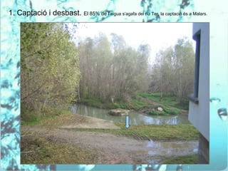 1. Captació i desbast. El 85% de l’aigua s’agafa del riu Ter, la captació és a Malars.
 