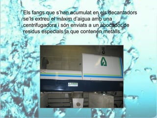 Els fangs que s’han acumulat en els decantadors
se’ls extreu el màxim d’aigua amb una
centrifugadora i són enviats a un abocador de
residus especials ja que contenen metalls.
 