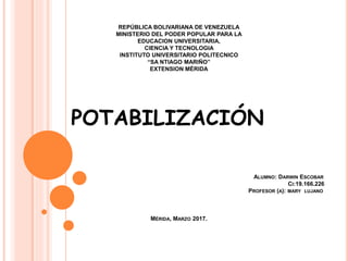 REPÚBLICA BOLIVARIANA DE VENEZUELA
MINISTERIO DEL PODER POPULAR PARA LA
EDUCACION UNIVERSITARIA,
CIENCIA Y TECNOLOGIA
INSTITUTO UNIVERSITARIO POLITECNICO
“SA NTIAGO MARIÑO”
EXTENSION MÉRIDA
POTABILIZACIÓN
ALUMNO: DARWIN ESCOBAR
CI:19.166.226
PROFESOR (A): MARY LUJANO
MÉRIDA, MARZO 2017.
 