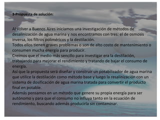 3-Propuesta de solución:


Al volver a Buenos Aires iniciamos una investigación de métodos de
desalinización de agua marin...