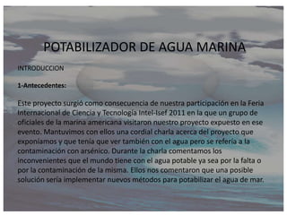 POTABILIZADOR DE AGUA MARINA
INTRODUCCION

1-Antecedentes:

Este proyecto surgió como consecuencia de nuestra participación en la Feria
Internacional de Ciencia y Tecnología Intel-Isef 2011 en la que un grupo de
oficiales de la marina americana visitaron nuestro proyecto expuesto en ese
evento. Mantuvimos con ellos una cordial charla acerca del proyecto que
exponíamos y que tenía que ver también con el agua pero se refería a la
contaminación con arsénico. Durante la charla comentamos los
inconvenientes que el mundo tiene con el agua potable ya sea por la falta o
por la contaminación de la misma. Ellos nos comentaron que una posible
solución sería implementar nuevos métodos para potabilizar el agua de mar.
 