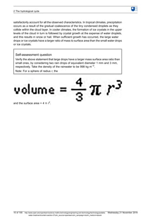 satisfactorily account for all the observed characteristics. In tropical climates, precipitation
occurs as a result of the gradual coalescence of the tiny condensed droplets as they
collide within the cloud layer. In cooler climates, the formation of ice crystals in the upper
levels of the cloud in turn is followed by crystal growth at the expense of water droplets,
and this results in snow or hail. When sufficient growth has occurred, the large water
drops or ice crystals have a larger ratio of mass to surface area than the small water drops
or ice crystals.
Self-assessment question
Verify the above statement that large drops have a larger mass surface area ratio than
small ones, by considering two rain drops of equivalent diameter 1 mm and 3 mm,
respectively. Take the density of the rainwater to be 998 kg m−3
.
Note: For a sphere of radius r, the
and the surface area = 4 π r2
.
2 The hydrological cycle
10 of 100 http://www.open.edu/openlearn/science-maths-technology/engineering-and-technology/technology/potable-
water-treatment/content-section-0?utm_source=openlearnutm_campaign=olutm_medium=ebook
Wednesday 21 November 2018
 