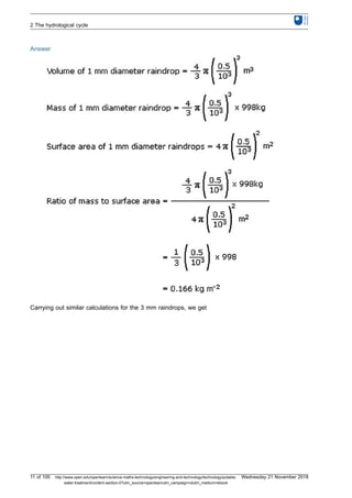 Answer
Carrying out similar calculations for the 3 mm raindrops, we get
2 The hydrological cycle
11 of 100 http://www.open.edu/openlearn/science-maths-technology/engineering-and-technology/technology/potable-
water-treatment/content-section-0?utm_source=openlearnutm_campaign=olutm_medium=ebook
Wednesday 21 November 2018
 