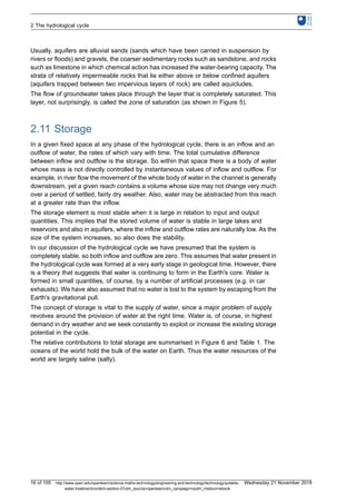 Usually, aquifers are alluvial sands (sands which have been carried in suspension by
rivers or floods) and gravels, the coarser sedimentary rocks such as sandstone, and rocks
such as limestone in which chemical action has increased the water-bearing capacity. The
strata of relatively impermeable rocks that lie either above or below confined aquifers
(aquifers trapped between two impervious layers of rock) are called aquicludes.
The flow of groundwater takes place through the layer that is completely saturated. This
layer, not surprisingly, is called the zone of saturation (as shown in Figure 5).
2.11 Storage
In a given fixed space at any phase of the hydrological cycle, there is an inflow and an
outflow of water, the rates of which vary with time. The total cumulative difference
between inflow and outflow is the storage. So within that space there is a body of water
whose mass is not directly controlled by instantaneous values of inflow and outflow. For
example, in river flow the movement of the whole body of water in the channel is generally
downstream, yet a given reach contains a volume whose size may not change very much
over a period of settled, fairly dry weather. Also, water may be abstracted from this reach
at a greater rate than the inflow.
The storage element is most stable when it is large in relation to input and output
quantities. This implies that the stored volume of water is stable in large lakes and
reservoirs and also in aquifers, where the inflow and outflow rates are naturally low. As the
size of the system increases, so also does the stability.
In our discussion of the hydrological cycle we have presumed that the system is
completely stable, so both inflow and outflow are zero. This assumes that water present in
the hydrological cycle was formed at a very early stage in geological time. However, there
is a theory that suggests that water is continuing to form in the Earth's core. Water is
formed in small quantities, of course, by a number of artificial processes (e.g. in car
exhausts). We have also assumed that no water is lost to the system by escaping from the
Earth's gravitational pull.
The concept of storage is vital to the supply of water, since a major problem of supply
revolves around the provision of water at the right time. Water is, of course, in highest
demand in dry weather and we seek constantly to exploit or increase the existing storage
potential in the cycle.
The relative contributions to total storage are summarised in Figure 6 and Table 1. The
oceans of the world hold the bulk of the water on Earth. Thus the water resources of the
world are largely saline (salty).
2 The hydrological cycle
16 of 100 http://www.open.edu/openlearn/science-maths-technology/engineering-and-technology/technology/potable-
water-treatment/content-section-0?utm_source=openlearnutm_campaign=olutm_medium=ebook
Wednesday 21 November 2018
 