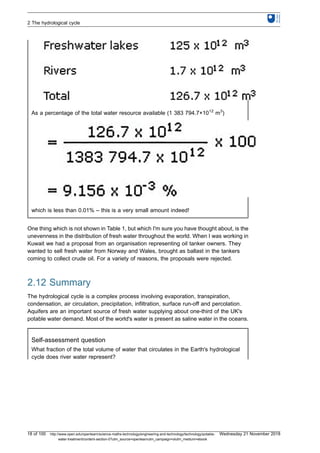 As a percentage of the total water resource available (1 383 794.7×1012
m3
)
which is less than 0.01% – this is a very small amount indeed!
One thing which is not shown in Table 1, but which I'm sure you have thought about, is the
unevenness in the distribution of fresh water throughout the world. When I was working in
Kuwait we had a proposal from an organisation representing oil tanker owners. They
wanted to sell fresh water from Norway and Wales, brought as ballast in the tankers
coming to collect crude oil. For a variety of reasons, the proposals were rejected.
2.12 Summary
The hydrological cycle is a complex process involving evaporation, transpiration,
condensation, air circulation, precipitation, infiltration, surface run-off and percolation.
Aquifers are an important source of fresh water supplying about one-third of the UK's
potable water demand. Most of the world's water is present as saline water in the oceans.
Self-assessment question
What fraction of the total volume of water that circulates in the Earth's hydrological
cycle does river water represent?
2 The hydrological cycle
18 of 100 http://www.open.edu/openlearn/science-maths-technology/engineering-and-technology/technology/potable-
water-treatment/content-section-0?utm_source=openlearnutm_campaign=olutm_medium=ebook
Wednesday 21 November 2018
 