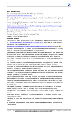 About this free course
This free course provides a sample of level 1 study in Technology
http://www.open.ac.uk/courses/find/technology
This version of the content may include video, images and interactive content that may not be optimised
for your device.
You can experience this free course as it was originally designed on OpenLearn, the home of free
learning from The Open University:
http://www.open.edu/openlearn/science-maths-technology/engineering-and-technology/technology/po-
table-water-treatment/content-section-0.
There you'll also be able to track your progress via your activity record, which you can use to
demonstrate your learning.
The Open University, Walton Hall, Milton Keynes MK7 6AA
Copyright © 2016 The Open University
Intellectual property
Unless otherwise stated, this resource is released under the terms of the Creative Commons Licence
v4.0 http://creativecommons.org/licenses/by-nc-sa/4.0/deed.en_GB. Within that The Open University
interprets this licence in the following way:
www.open.edu/openlearn/about-openlearn/frequently-asked-questions-on-openlearn. Copyright and
rights falling outside the terms of the Creative Commons Licence are retained or controlled by The Open
University. Please read the full text before using any of the content.
We believe the primary barrier to accessing high-quality educational experiences is cost, which is why
we aim to publish as much free content as possible under an open licence. If it proves difficult to release
content under our preferred Creative Commons licence (e.g. because we can't afford or gain the
clearances or find suitable alternatives), we will still release the materials for free under a personal end-
user licence.
This is because the learning experience will always be the same high quality offering and that should
always be seen as positive – even if at times the licensing is different to Creative Commons.
When using the content you must attribute us (The Open University) (the OU) and any identified author in
accordance with the terms of the Creative Commons Licence.
The Acknowledgements section is used to list, amongst other things, third party (Proprietary), licensed
content which is not subject to Creative Commons licensing. Proprietary content must be used (retained)
intact and in context to the content at all times.
The Acknowledgements section is also used to bring to your attention any other Special Restrictions
which may apply to the content. For example there may be times when the Creative Commons Non-
Commercial Sharealike licence does not apply to any of the content even if owned by us (The Open
University). In these instances, unless stated otherwise, the content may be used for personal and non-
commercial use.
We have also identified as Proprietary other material included in the content which is not subject to
Creative Commons Licence. These are OU logos, trading names and may extend to certain
photographic and video images and sound recordings and any other material as may be brought to your
attention.
Unauthorised use of any of the content may constitute a breach of the terms and conditions and/or
intellectual property laws.
We reserve the right to alter, amend or bring to an end any terms and conditions provided here without
notice.
All rights falling outside the terms of the Creative Commons licence are retained or controlled by The
Open University.
2 of 100 http://www.open.edu/openlearn/science-maths-technology/engineering-and-technology/technology/potable-
water-treatment/content-section-0?utm_source=openlearnutm_campaign=olutm_medium=ebook
Wednesday 21 November 2018
 