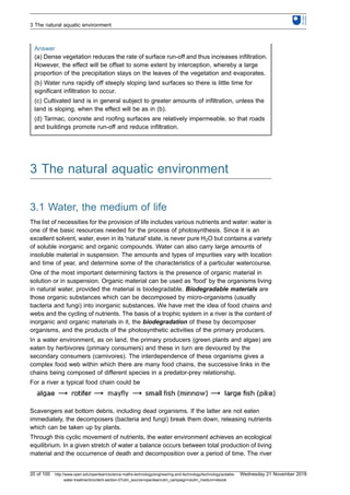 Answer
(a) Dense vegetation reduces the rate of surface run-off and thus increases infiltration.
However, the effect will be offset to some extent by interception, whereby a large
proportion of the precipitation stays on the leaves of the vegetation and evaporates.
(b) Water runs rapidly off steeply sloping land surfaces so there is little time for
significant infiltration to occur.
(c) Cultivated land is in general subject to greater amounts of infiltration, unless the
land is sloping, when the effect will be as in (b).
(d) Tarmac, concrete and roofing surfaces are relatively impermeable, so that roads
and buildings promote run-off and reduce infiltration.
3 The natural aquatic environment
3.1 Water, the medium of life
The list of necessities for the provision of life includes various nutrients and water: water is
one of the basic resources needed for the process of photosynthesis. Since it is an
excellent solvent, water, even in its 'natural' state, is never pure H2O but contains a variety
of soluble inorganic and organic compounds. Water can also carry large amounts of
insoluble material in suspension. The amounts and types of impurities vary with location
and time of year, and determine some of the characteristics of a particular watercourse.
One of the most important determining factors is the presence of organic material in
solution or in suspension. Organic material can be used as 'food' by the organisms living
in natural water, provided the material is biodegradable. Biodegradable materials are
those organic substances which can be decomposed by micro-organisms (usually
bacteria and fungi) into inorganic substances. We have met the idea of food chains and
webs and the cycling of nutrients. The basis of a trophic system in a river is the content of
inorganic and organic materials in it, the biodegradation of these by decomposer
organisms, and the products of the photosynthetic activities of the primary producers.
In a water environment, as on land, the primary producers (green plants and algae) are
eaten by herbivores (primary consumers) and these in turn are devoured by the
secondary consumers (carnivores). The interdependence of these organisms gives a
complex food web within which there are many food chains, the successive links in the
chains being composed of different species in a predator-prey relationship.
For a river a typical food chain could be
Scavengers eat bottom debris, including dead organisms. If the latter are not eaten
immediately, the decomposers (bacteria and fungi) break them down, releasing nutrients
which can be taken up by plants.
Through this cyclic movement of nutrients, the water environment achieves an ecological
equilibrium. In a given stretch of water a balance occurs between total production of living
material and the occurrence of death and decomposition over a period of time. The river
3 The natural aquatic environment
20 of 100 http://www.open.edu/openlearn/science-maths-technology/engineering-and-technology/technology/potable-
water-treatment/content-section-0?utm_source=openlearnutm_campaign=olutm_medium=ebook
Wednesday 21 November 2018
 