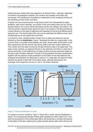 neither becomes choked with living organisms nor devoid of them – although, depending
on location and geological conditions, the numbers and varieties of the biota vary
enormously. The maintenance of equilibrium is dependent on the complexity of biota and
the interlinking of food chains and webs.
A typical river has several sources in high ground which are characterised by steep
gradients, swift current velocities, and erosion of the surrounding rocks and soil. As the
gradient lessens, the current velocity decreases and the river deepens and widens. The
river then tends to deposit stones, gravel and sand. This variation in the flow downhill has
a direct influence on the types of organisms and substratum to be found at different points
along the river. The whole length of the river can be subdivided into different zones, each
characterised by its own typical fauna and flora.
In contrast to rivers, standing bodies of water such as lakes and reservoirs may be
affected by thermal stratification. Figure 7 illustrates this effect for a typical lake. In the
summer, there is very little mixing between the cooler, denser water at the bottom of the
lake (hypolimnion) and the warmer, less dense water at the lake surface (epilimnion).
Thus, stream and river water running into the lake will tend to stay in the upper layer. This
water carries nutrients, so organisms flourish in the epilimnion and there is a high rate of
primary production. In the hypolimnion, the dead remains of primary production settle out,
forming a layer of bottom sediment. The lack of mixing between the layers (stratification)
together with the absence of light penetration to the bottom of the lake determine the
ecological characteristics of a deep lake or reservoir. In a deep lake, the absence of light
prevents the growth of plant life in the bottom layers, although decomposer and
scavenger micro-organisms can live on, and in, the bottom sediment.
Figure 7 Thermal stratification of a lake
In contrast to summer conditions, Figure 7 shows that in winter, thermal stratification is
absent. This is because the density of fresh water is greatest at 3.98°C (about 4°C). Thus,
when the temperature of the surface layer falls to this temperature, the layer will descend
to the bottom of the lake, displacing any colder (but less dense) water which will now rise
3 The natural aquatic environment
21 of 100 http://www.open.edu/openlearn/science-maths-technology/engineering-and-technology/technology/potable-
water-treatment/content-section-0?utm_source=openlearnutm_campaign=olutm_medium=ebook
Wednesday 21 November 2018
 