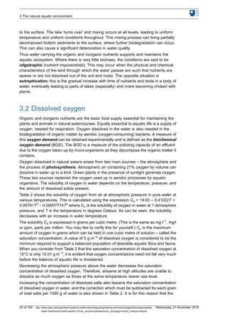to the surface. The lake 'turns over' and mixing occurs at all levels, leading to uniform
temperature and uniform conditions throughout. This mixing process can bring partially
decomposed bottom sediments to the surface, where further biodegradation can occur.
This can also cause a significant deterioration in water quality.
Thus water carrying the organic and inorganic nutrients supports and maintains the
aquatic ecosystem. Where there is very little biomass, the conditions are said to be
oligotrophic (nutrient impoverished). This may occur when the physical and chemical
characteristics of the land through which the water passes are such that nutrients are
sparse or are not dissolved out of the soil and rocks. The opposite situation is
eutrophication; this is the gradual increase with time of nutrients and biota in a body of
water, eventually leading to parts of lakes (especially) and rivers becoming choked with
plants.
3.2 Dissolved oxygen
Organic and inorganic nutrients are the basic food supply essential for maintaining the
plants and animals in natural watercourses. Equally essential to aquatic life is a supply of
oxygen, needed for respiration. Oxygen dissolved in the water is also needed in the
biodegradation of organic matter by aerobic (oxygen-consuming) bacteria. A measure of
this oxygen demand can be obtained experimentally and is defined as the biochemical
oxygen demand (BOD). The BOD is a measure of the polluting capacity of an effluent
due to the oxygen taken up by micro-organisms as they decompose the organic matter it
contains.
Oxygen dissolved in natural waters arises from two main sources – the atmosphere and
the process of photosynthesis. Atmospheric air containing 21% oxygen by volume can
dissolve in water up to a limit. Green plants in the presence of sunlight generate oxygen.
These two sources replenish the oxygen used up in aerobic processes by aquatic
organisms. The solubility of oxygen in water depends on the temperature, pressure, and
the amount of dissolved solids present.
Table 2 shows the solubility of oxygen from air at atmospheric pressure in pure water at
various temperatures. This is calculated using the expression Cs = 14.65 – 0.41022T +
0.00791T2
− 0.00007774T3
where Cs is the solubility of oxygen in water at 1 atmosphere
pressure, and T is the temperature in degrees Celsius. As can be seen, the solubility
decreases with an increase in water temperature.
The solubility Cs is expressed in grams per cubic metre. (This is the same as mg l−1
, mg/l
or ppm, parts per million. You may like to verify this for yourself.) Cs is the maximum
amount of oxygen in grams which can be held in one cubic metre of solution – called the
saturation concentration. A value of 5 g m−3
of dissolved oxygen is considered to be the
minimum required to support a balanced population of desirable aquatic flora and fauna.
When you consider from Table 2 that the saturation concentration of dissolved oxygen at
15°C is only 10.01 g m−3
, it is evident that oxygen concentrations need not fall very much
before the balance of aquatic life is threatened.
Decreasing the atmospheric pressure above the water decreases the saturation
concentration of dissolved oxygen. Therefore, streams at high altitudes are unable to
dissolve as much oxygen as those at the same temperature nearer sea level.
Increasing the concentration of dissolved salts also lessens the saturation concentration
of dissolved oxygen in water, and the correction which must be subtracted for each gram
of total salts per 1000 g of water is also shown in Table 2. It is for this reason that the
3 The natural aquatic environment
22 of 100 http://www.open.edu/openlearn/science-maths-technology/engineering-and-technology/technology/potable-
water-treatment/content-section-0?utm_source=openlearnutm_campaign=olutm_medium=ebook
Wednesday 21 November 2018
 