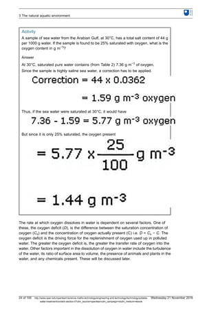 Activity
A sample of sea water from the Arabian Gulf, at 30°C, has a total salt content of 44 g
per 1000 g water. If the sample is found to be 25% saturated with oxygen, what is the
oxygen content in g m−3
?
Answer
At 30°C, saturated pure water contains (from Table 2) 7.36 g m−3
of oxygen.
Since the sample is highly saline sea water, a correction has to be applied.
Thus, if the sea water were saturated at 30°C, it would have
But since it is only 25% saturated, the oxygen present
The rate at which oxygen dissolves in water is dependent on several factors. One of
these, the oxygen deficit (D), is the difference between the saturation concentration of
oxygen (Cs) and the concentration of oxygen actually present (C) i.e. D = Cs − C. The
oxygen deficit is the driving force for the replenishment of oxygen used up in polluted
water. The greater the oxygen deficit is, the greater the transfer rate of oxygen into the
water. Other factors important in the dissolution of oxygen in water include the turbulence
of the water, its ratio of surface area to volume, the presence of animals and plants in the
water, and any chemicals present. These will be discussed later.
3 The natural aquatic environment
24 of 100 http://www.open.edu/openlearn/science-maths-technology/engineering-and-technology/technology/potable-
water-treatment/content-section-0?utm_source=openlearnutm_campaign=olutm_medium=ebook
Wednesday 21 November 2018
 