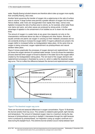 water. Rapidly flowing turbulent streams are therefore able to take up oxygen more rapidly
than smoothly flowing, slow ones.
Another factor governing the transfer of oxygen into a watercourse is the ratio of surface
area to volume. A large surface area permits a greater diffusion of oxygen into the water.
Hence shallow, wide rivers are reoxygenated more rapidly than deep, narrow ones.
Agitation increases the ratio of surface area to volume, as, for example, when water flows
over dams and weirs, and when waves are produced by strong winds. A further
advantage of agitation is the entrainment of air bubbles as air is drawn into the water
body.
The amount of oxygen in a water body at any given time depends not only on the
characteristics mentioned above but also on biological and other factors. Almost all
aquatic animals and plants use oxygen in carrying out their metabolic processes and so
are constantly tending to increase the oxygen deficit. If organic pollutants are present, the
oxygen deficit is increased further as biodegradation takes place. At the same time as
oxygen is being consumed, oxygen replenishment via photosynthesis and natural
aeration takes place.
Figure 9 shows graphically the processes of oxygen demand and replenishment. Curve
(a) shows the oxygen demand of a polluted water sample. Curve (b) shows the reaeration
process observed when oxygen is forced to dissolve in the water due to the oxygen deficit
created by the biodegradation taking place. The net result of the oxygen demand and
replenishment processes is illustrated by curve (c), which is called the dissolved oxygen
sag curve. This is in effect the difference between the demand and replenishment curves.
Figure 9 The dissolved oxygen sag curve
There are diurnal and seasonal differences in oxygen concentration. Figure 10 illustrates
the diurnal variation that may occur. This variation is related to plant growth, light intensity
and temperature. The amount of dissolved oxygen rises to a maximum during the day
because of photosynthesis occurring in daylight. It decreases through the night because
none is produced by photosynthesis, but respiration (using up oxygen) continues as it
does during the daylight hours. This extreme diurnal variation occurs mainly between April
3 The natural aquatic environment
26 of 100 http://www.open.edu/openlearn/science-maths-technology/engineering-and-technology/technology/potable-
water-treatment/content-section-0?utm_source=openlearnutm_campaign=olutm_medium=ebook
Wednesday 21 November 2018
 