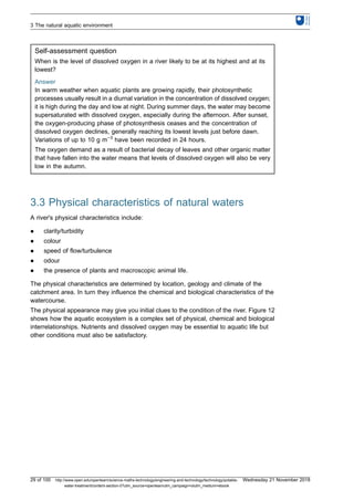 Self-assessment question
When is the level of dissolved oxygen in a river likely to be at its highest and at its
lowest?
Answer
In warm weather when aquatic plants are growing rapidly, their photosynthetic
processes usually result in a diurnal variation in the concentration of dissolved oxygen;
it is high during the day and low at night. During summer days, the water may become
supersaturated with dissolved oxygen, especially during the afternoon. After sunset,
the oxygen-producing phase of photosynthesis ceases and the concentration of
dissolved oxygen declines, generally reaching its lowest levels just before dawn.
Variations of up to 10 g m−3
have been recorded in 24 hours.
The oxygen demand as a result of bacterial decay of leaves and other organic matter
that have fallen into the water means that levels of dissolved oxygen will also be very
low in the autumn.
3.3 Physical characteristics of natural waters
A river's physical characteristics include:
l clarity/turbidity
l colour
l speed of flow/turbulence
l odour
l the presence of plants and macroscopic animal life.
The physical characteristics are determined by location, geology and climate of the
catchment area. In turn they influence the chemical and biological characteristics of the
watercourse.
The physical appearance may give you initial clues to the condition of the river. Figure 12
shows how the aquatic ecosystem is a complex set of physical, chemical and biological
interrelationships. Nutrients and dissolved oxygen may be essential to aquatic life but
other conditions must also be satisfactory.
3 The natural aquatic environment
29 of 100 http://www.open.edu/openlearn/science-maths-technology/engineering-and-technology/technology/potable-
water-treatment/content-section-0?utm_source=openlearnutm_campaign=olutm_medium=ebook
Wednesday 21 November 2018
 