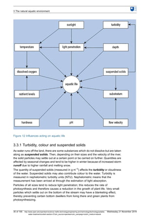 Figure 12 Influences acting on aquatic life
3.3.1 Turbidity, colour and suspended solids
As water runs off the land, there are some substances which do not dissolve but are taken
along as suspended solids. Then, depending on their sizes and the velocity of the river,
the solid particles may settle out at a certain point or be carried on further. Quantities are
affected by seasonal changes and tend to be higher in winter because of increased storm
runoff due to higher rainfall and melting snow.
The quantity of suspended solids (measured in g m−3
) affects the turbidity or cloudiness
of the water. Suspended solids may also contribute colour to the water. Turbidity is
measured in nephelometric turbidity units (NTU). Nephelometric means that the
measurement has been arrived at through the estimation of light absorption.
Particles of all sizes tend to reduce light penetration; this reduces the rate of
photosynthesis and therefore causes a reduction in the growth of plant life. Very small
particles which settle out on the bottom of the stream may have a blanketing effect,
thereby preventing certain bottom dwellers from living there and green plants from
photosynthesizing.
3 The natural aquatic environment
30 of 100 http://www.open.edu/openlearn/science-maths-technology/engineering-and-technology/technology/potable-
water-treatment/content-section-0?utm_source=openlearnutm_campaign=olutm_medium=ebook
Wednesday 21 November 2018
 