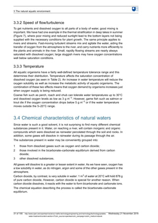 3.3.2 Speed of flow/turbulence
To get nutrients and dissolved oxygen to all parts of a body of water, good mixing is
important. We have had one example in the thermal stratification in deep lakes in summer
(Figure 7), where poor mixing and reduced sunlight lead to the bottom layers not being
supplied with the necessary conditions for plant growth. The same principle applies to
rivers and streams. Fast-moving turbulent streams mix and agitate the water, aiding the
transfer of oxygen from the atmosphere to the river, and carry nutrients more efficiently to
the plants and animals in the river. Small, rapidly flowing streams are nearly always
saturated with dissolved oxygen; large sluggish rivers may have oxygen concentrations
well below saturation conditions.
3.3.3 Temperature
All aquatic organisms have a fairly well-defined temperature tolerance range and this
determines their distribution. Temperature affects the saturation concentration of
dissolved oxygen (as seen in Table 2). An increase in water temperature will reduce the
oxygen solubility as well as increase the metabolic activity of aquatic organisms. The
combination of these two effects means that oxygen demand by organisms increases just
when oxygen supply is being reduced.
Coarse fish such as perch, roach and chub can tolerate water temperatures up to 30°C
and dissolved oxygen levels as low as 3 g m−3
. However, game fish such as salmon or
trout die if the oxygen concentration drops below 5 g m−3
or if the water temperature
moves outside the 5–20°C range.
3.4 Chemical characteristics of natural waters
Since water is such a good solvent, it is not surprising to find many different chemical
substances present in it. Water, on reaching a river, will contain inorganic and organic
compounds which were dissolved as rainwater percolated through the soil and rocks. In
addition, some gases will dissolve in rainwater during its passage through the air.
The substances present in water may be conveniently grouped into:
1 those from dissolved gases such as oxygen and carbon dioxide;
2 those involved in the bicarbonate–carbonate equilibrium derived from carbon
dioxide;
3 other dissolved substances.
All gases will dissolve to a greater or lesser extent in water. As we have seen, oxygen has
a low solubility in water, as do nitrogen, argon and some of the other gases present in the
atmosphere.
Carbon dioxide, by contrast, is very soluble in water: 1 m3
of water at 20°C will hold 878 g
of pure carbon dioxide. However, carbon dioxide is special for another reason. When
carbon dioxide dissolves, it reacts with the water to form bicarbonate and carbonate ions.
The chemical equation describing the process is called the bicarbonate–carbonate
equilibrium.
3 The natural aquatic environment
31 of 100 http://www.open.edu/openlearn/science-maths-technology/engineering-and-technology/technology/potable-
water-treatment/content-section-0?utm_source=openlearnutm_campaign=olutm_medium=ebook
Wednesday 21 November 2018
 