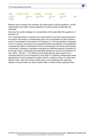 Because all the reactions are reversible, the whole system reaches equilibrium, so that
natural waters will contain various proportions of carbon dioxide, bicarbonate and
carbonate.
How does the acidity (hydrogen ion concentration) of the water affect the equilibrium in
Equation (1)?
For a reversible reaction, a change in the concentration of one of the chemical species in
the reaction will produce a corresponding shift in the concentrations of other species in
order to 'compensate' for the change. So in Equation (1), if the concentration of hydrogen
ions (H+
) increases, the reactions move towards the left to compensate. A new equilibrium
is reached with higher concentrations of CO2 and bicarbonate, and a lower concentration
of carbonate. Conversely, a decrease in hydrogen ions shifts the reactions in Equation (1)
to the right. Figure 13 illustrates the relationship between pH and the concentrations of
CO2, HCO3
−
and CO3
2−
. The definition of pH states that low values (lower than a
numerical value of 7) of pH correspond to 'acid' (high H+
) conditions, whereas high values
(greater than 7) of pH correspond to 'alkaline' (low H+
) conditions. Figure 13 shows that in
high-pH water, most of the carbon dioxide ends up as bicarbonate and carbonate,
whereas in low-pH water, the carbon dioxide stays in solution without reacting further.
3 The natural aquatic environment
32 of 100 http://www.open.edu/openlearn/science-maths-technology/engineering-and-technology/technology/potable-
water-treatment/content-section-0?utm_source=openlearnutm_campaign=olutm_medium=ebook
Wednesday 21 November 2018
 