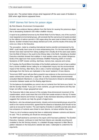 human skin. The extract below shows what happened off the west coast of Scotland in
2000 when algal blooms appeared there.
WWF blames fish farms for poison algae
By Rob Edwards, Environment Correspondent
Dramatic new evidence blames pollution from fish farms for causing the poisonous algae
that is devastating Scotland's £50 million shellfish industry.
A report to be published tomorrow by the World Wide Fund for Nature, one of the country's
most respected environmental groups, will conclude that the vast amount of waste excreted
by the millions of salmon penned in 350 cages along the west coast is linked to toxic algal
blooms. Scottish ministers have always denied such a link, and the results of the study will
come as a blow to the Executive.
The accusation, made by a leading international marine scientist commissioned by the
WWF, could hardly have come at a more embarrassing time. For the last month shellfish
farmers have been banned from taking scallops from virtually all of the west coast waters
from the Mull of Kintyre in the south to the Orkney Isles in the North. Sampling by Scottish
Executive scientists showed that scallops in most western areas now contain dangerous
levels of the algal toxin that causes Amnesiac Shellfish Poisoning (ASP) in humans.
Symptoms of ASP include vomiting, diarrhoea, memory loss, seizures and comas.
On Tuesday, the Rural Affairs Committee of the Scottish parliament is due to hear a petition
from a former shellfish farmer calling for an independent inquiry into the environmental
impact of fish farming. Allan Berry, who is also a marine toxicologist, will argue that the
discharges from fish farms are implicated in the recent 'epidemic' of toxic blooms.
Tomorrow's WWF report will give Berry powerful new evidence on the enormous amount of
waste nutrients that comes from caged fish. Its author, Scottish-based environmental
consultant Malcolm MacGarvin, is very critical of the Executive's refusal to acknowledge a
connection between waste and the floating algal blooms.
'On the balance of probabilities you cannot rule out nutrients from fish farms as a factor', he
told the Sunday Herald. 'If you put in more nutrients, you get more blooms and they last
longer and affect a larger geographical area'.
The Executive fails to take account of the complex three-dimensional movement of the
coastal waters, which could mean that a lot of fish farm waste remains in the top 10 metres
of water where blooms are formed, he argued. It also dismisses laboratory evidence which
suggests that nutrients can help the growth of algal toxins.
MacGarvin, who has advised governments, industry and environmental groups around the
world on the marine environment, agreed that the absence of absolute proof should not be
used as an excuse for inaction. The vast majority of studies in scientific journals were about
how emissions of nutrients were linked to toxic blooms, not about whether they were.
'There is a lot of evidence saying that there is relationship between nutrients and blooms',
he said. 'This is something we should be worrying about'.
The WWF itself declined to comment on the report until it has been published. The Scottish
Executive, however, continues to insist that toxic blooms are naturally occurring and
unrelated to the fish farming industry. In a detailed 40-page response to Allan Berry's
petition released on the Executive's website last week, it attempted to undermine his
arguments.
3 The natural aquatic environment
36 of 100 http://www.open.edu/openlearn/science-maths-technology/engineering-and-technology/technology/potable-
water-treatment/content-section-0?utm_source=openlearnutm_campaign=olutm_medium=ebook
Wednesday 21 November 2018
 