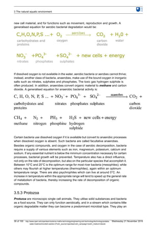 new cell material, and for functions such as movement, reproduction and growth. A
generalised equation for aerobic bacterial degradation would be:
If dissolved oxygen is not available in the water, aerobic bacteria or aerobes cannot thrive;
instead, another class of bacteria, anaerobes, make use of the bound oxygen in inorganic
salts such as nitrates, sulphates and phosphates. The toxic gas hydrogen sulphide is
often produced. In addition, anaerobes convert organic material to methane and carbon
dioxide. A generalised equation for anaerobic bacterial activity is:
Certain bacteria use dissolved oxygen if it is available but convert to anaerobic processes
when dissolved oxygen is absent. Such bacteria are called facultative anaerobes.
Besides organic compounds, and oxygen in the case of aerobic decomposition, bacteria
require a supply of various elements such as iron, magnesium, potassium, calcium and
sodium. If any essential nutrient is below the minimum concentration necessary for certain
processes, bacterial growth will be prevented. Temperature also has a direct influence,
not only on the rate of decomposition, but also on the particular species that accomplish it.
Between 10°C and 20°C is the optimum range for most river bacteria (mesophiles); while
others may flourish at higher temperatures (thermophiles), again within an optimum
temperature range. There are also psychrophiles which can live at around 0°C. An
increase in temperature within the appropriate range will tend to speed up the general rate
of metabolism of bacteria, thereby increasing the rate of decomposition of organic
compounds.
3.5.3 Protozoa
Protozoa are microscopic single cell animals. They utilise solid substances and bacteria
as a food source. They can only function aerobically, and in a stream which contains little
organic degradable matter they can become a predominant microbial type. They play an
3 The natural aquatic environment
39 of 100 http://www.open.edu/openlearn/science-maths-technology/engineering-and-technology/technology/potable-
water-treatment/content-section-0?utm_source=openlearnutm_campaign=olutm_medium=ebook
Wednesday 21 November 2018
 