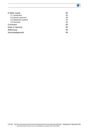 6 Water supply 85
6.1 Introduction 85
6.2 Service reservoirs 88
6.3 Distribution systems 94
6.4 Summary 96
Conclusion 98
Keep on learning 98
References 99
Acknowledgements 99
4 of 100 http://www.open.edu/openlearn/science-maths-technology/engineering-and-technology/technology/potable-
water-treatment/content-section-0?utm_source=openlearnutm_campaign=olutm_medium=ebook
Wednesday 21 November 2018
 