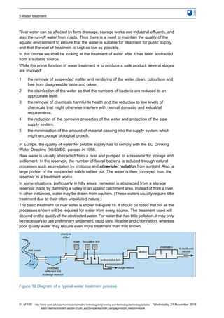 River water can be affected by farm drainage, sewage works and industrial effluents, and
also the run-off water from roads. Thus there is a need to maintain the quality of the
aquatic environment to ensure that the water is suitable for treatment for public supply,
and that the cost of treatment is kept as low as possible.
In this course we shall be looking at the treatment of water after it has been abstracted
from a suitable source.
While the prime function of water treatment is to produce a safe product, several stages
are involved:
1 the removal of suspended matter and rendering of the water clean, colourless and
free from disagreeable taste and odour;
2 the disinfection of the water so that the numbers of bacteria are reduced to an
appropriate level;
3 the removal of chemicals harmful to health and the reduction to low levels of
chemicals that might otherwise interfere with normal domestic and industrial
requirements;
4 the reduction of the corrosive properties of the water and protection of the pipe
supply system;
5 the minimisation of the amount of material passing into the supply system which
might encourage biological growth.
In Europe, the quality of water for potable supply has to comply with the EU Drinking
Water Directive (98/83/EC) passed in 1998.
Raw water is usually abstracted from a river and pumped to a reservoir for storage and
settlement. In the reservoir, the number of faecal bacteria is reduced through natural
processes such as predation by protozoa and ultraviolet radiation from sunlight. Also, a
large portion of the suspended solids settles out. The water is then conveyed from the
reservoir to a treatment works.
In some situations, particularly in hilly areas, rainwater is abstracted from a storage
reservoir made by damming a valley in an upland catchment area, instead of from a river.
In other instances, water may be drawn from aquifers. (These waters usually require little
treatment due to their often unpolluted nature.)
The basic treatment for river water is shown in Figure 19. It should be noted that not all the
processes shown will be required for water from every source. The treatment used will
depend on the quality of the abstracted water. For water that has little pollution, it may only
be necessary to use preliminary settlement, rapid sand filtration and chlorination, whereas
poor quality water may require even more treatment than that shown.
Figure 19 Diagram of a typical water treatment process
5 Water treatment
51 of 100 http://www.open.edu/openlearn/science-maths-technology/engineering-and-technology/technology/potable-
water-treatment/content-section-0?utm_source=openlearnutm_campaign=olutm_medium=ebook
Wednesday 21 November 2018
 