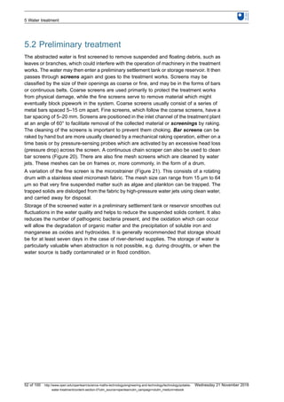 5.2 Preliminary treatment
The abstracted water is first screened to remove suspended and floating debris, such as
leaves or branches, which could interfere with the operation of machinery in the treatment
works. The water may then enter a preliminary settlement tank or storage reservoir. It then
passes through screens again and goes to the treatment works. Screens may be
classified by the size of their openings as coarse or fine, and may be in the forms of bars
or continuous belts. Coarse screens are used primarily to protect the treatment works
from physical damage, while the fine screens serve to remove material which might
eventually block pipework in the system. Coarse screens usually consist of a series of
metal bars spaced 5–15 cm apart. Fine screens, which follow the coarse screens, have a
bar spacing of 5–20 mm. Screens are positioned in the inlet channel of the treatment plant
at an angle of 60° to facilitate removal of the collected material or screenings by raking.
The cleaning of the screens is important to prevent them choking. Bar screens can be
raked by hand but are more usually cleaned by a mechanical raking operation, either on a
time basis or by pressure-sensing probes which are activated by an excessive head loss
(pressure drop) across the screen. A continuous chain scraper can also be used to clean
bar screens (Figure 20). There are also fine mesh screens which are cleaned by water
jets. These meshes can be on frames or, more commonly, in the form of a drum.
A variation of the fine screen is the microstrainer (Figure 21). This consists of a rotating
drum with a stainless steel micromesh fabric. The mesh size can range from 15 μm to 64
μm so that very fine suspended matter such as algae and plankton can be trapped. The
trapped solids are dislodged from the fabric by high-pressure water jets using clean water,
and carried away for disposal.
Storage of the screened water in a preliminary settlement tank or reservoir smoothes out
fluctuations in the water quality and helps to reduce the suspended solids content. It also
reduces the number of pathogenic bacteria present, and the oxidation which can occur
will allow the degradation of organic matter and the precipitation of soluble iron and
manganese as oxides and hydroxides. It is generally recommended that storage should
be for at least seven days in the case of river-derived supplies. The storage of water is
particularly valuable when abstraction is not possible, e.g. during droughts, or when the
water source is badly contaminated or in flood condition.
5 Water treatment
52 of 100 http://www.open.edu/openlearn/science-maths-technology/engineering-and-technology/technology/potable-
water-treatment/content-section-0?utm_source=openlearnutm_campaign=olutm_medium=ebook
Wednesday 21 November 2018
 