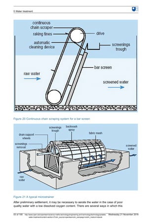 Figure 20 Continuous chain scraping system for a bar screen
Figure 21 A typical microstrainer
After preliminary settlement, it may be necessary to aerate the water in the case of poor
quality water with a low dissolved oxygen content. There are several ways in which this
5 Water treatment
53 of 100 http://www.open.edu/openlearn/science-maths-technology/engineering-and-technology/technology/potable-
water-treatment/content-section-0?utm_source=openlearnutm_campaign=olutm_medium=ebook
Wednesday 21 November 2018
 