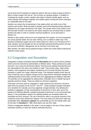 can be done but the simplest is to allow the water to fall over a series of steps so that it is
able to entrain oxygen from the air. This is known as cascade aeration. In addition to
increasing the oxygen content, aeration also helps to liberate soluble gases, such as
carbon dioxide and hydrogen sulphide, and volatile organic compounds which could give
an undesirable taste to the water.
Aeration can reduce the corrosiveness of raw waters which are acidic due to their
carbonic acid content. When the water is aerated, some of the dissolved carbon dioxide is
displaced by the oxygen dissolving in the water. This causes some of the carbonic acid
that has been formed in the water by the carbon dioxide to be converted back to carbon
dioxide and water in order to maintain chemical equilibrium, as we discussed in
Section 2.4.
Aeration is also used to remove iron and manganese from solution. Iron and manganese
can cause peculiar tastes and can stain clothing. Iron is soluble in water only in the
absence of dissolved oxygen and at pH values below 6.5, when it is in the ferrous (Fe2+
)
state. Aeration converts soluble iron into its insoluble hydroxide [Fe(OH)3] which can then
be removed by filtration. Manganese can be removed in the same way.
After aeration, the water may be passed through a further fine screen before entering the
treatment works proper.
5.3 Coagulation and flocculation
Coagulation is always considered along with flocculation and is used to remove particles
which cannot be removed by sedimentation or filtration alone. These particles are usually
less than 1 μm in size and are termed colloids. They have poor settling characteristics and
are responsible for the colour and turbidity of water. They include clays, metal oxides,
proteins, micro-organisms and organic substances such as those that give the brown
coloration to water from 'peaty' catchment areas. The important property which they all
have is that they carry a negative charge and this, along with the interaction between the
colloidal particles and the water, prevents them from aggregating and settling in still water.
The particles can be aggregated by adding either multivalent ions or colloids having an
opposite (positive) charge. These are added as chemical coagulants.
Chemicals commonly used as coagulants in water treatment are aluminium and ferric
salts which are present as the ions Al3+
and Fe3+
. These positively charged multivalent
ions neutralise the naturally occurring negatively charged particles, thus allowing the
particles to aggregate. At high concentrations of aluminium or ferric salts, and in the
presence of sufficient alkalinity, insoluble hydroxides of aluminium or iron are formed (see
below). In the precipitation reaction the colloidal particles are enmeshed within the
precipitate and thus removed. The use of aluminium salts is not popular because of the
(unproven) scare about Alzheimer's disease. The move away from aluminium salts was
accelerated when aluminium sulphate was accidentally put into the treated water tank
for the town of Camelford in 1988. Most plants now use ferric salts.
If there is inadequate alkalinity in the water, it can be added in the form of lime (calcium
hydroxide Ca(OH)2) or soda ash (sodium carbonate Na2CO3).
5 Water treatment
54 of 100 http://www.open.edu/openlearn/science-maths-technology/engineering-and-technology/technology/potable-
water-treatment/content-section-0?utm_source=openlearnutm_campaign=olutm_medium=ebook
Wednesday 21 November 2018
 