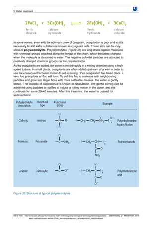 In some waters, even with the optimum dose of coagulant, coagulation is poor and so it is
necessary to add extra substances known as coagulant aids. These aids can be clay,
silica or polyelectrolytes. Polyelectrolytes (Figure 22) are long-chain organic molecules
with chemical groups attached along the length of the chain, which becomes charged
when the molecule is dissolved in water. The negative colloidal particles are attracted to
positively charged chemical groups on the polyelectrolyte.
As the coagulants are added, the water is mixed rapidly in a mixing chamber using a high-
speed turbine. In small plants, coagulants are often added upstream of a weir in order to
use the consequent turbulent motion to aid in mixing. Once coagulation has taken place, a
very fine precipitate or floc will form. To aid this floc to coalesce with neighbouring
particles and grow into larger flocs with more settleable masses, the water is gently
stirred. The process of coalescence is known as flocculation. The gentle stirring can be
achieved using paddles or baffles to induce a rolling motion in the water, and this
continues for some 20–45 minutes. After this treatment, the water is passed for
sedimentation.
Figure 22 Structure of typical polyelectrolytes
5 Water treatment
55 of 100 http://www.open.edu/openlearn/science-maths-technology/engineering-and-technology/technology/potable-
water-treatment/content-section-0?utm_source=openlearnutm_campaign=olutm_medium=ebook
Wednesday 21 November 2018
 