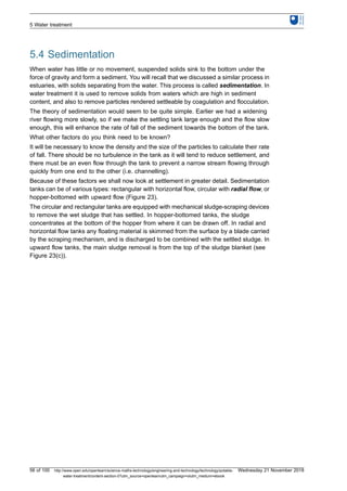 5.4 Sedimentation
When water has little or no movement, suspended solids sink to the bottom under the
force of gravity and form a sediment. You will recall that we discussed a similar process in
estuaries, with solids separating from the water. This process is called sedimentation. In
water treatment it is used to remove solids from waters which are high in sediment
content, and also to remove particles rendered settleable by coagulation and flocculation.
The theory of sedimentation would seem to be quite simple. Earlier we had a widening
river flowing more slowly, so if we make the settling tank large enough and the flow slow
enough, this will enhance the rate of fall of the sediment towards the bottom of the tank.
What other factors do you think need to be known?
It will be necessary to know the density and the size of the particles to calculate their rate
of fall. There should be no turbulence in the tank as it will tend to reduce settlement, and
there must be an even flow through the tank to prevent a narrow stream flowing through
quickly from one end to the other (i.e. channelling).
Because of these factors we shall now look at settlement in greater detail. Sedimentation
tanks can be of various types: rectangular with horizontal flow, circular with radial flow, or
hopper-bottomed with upward flow (Figure 23).
The circular and rectangular tanks are equipped with mechanical sludge-scraping devices
to remove the wet sludge that has settled. In hopper-bottomed tanks, the sludge
concentrates at the bottom of the hopper from where it can be drawn off. In radial and
horizontal flow tanks any floating material is skimmed from the surface by a blade carried
by the scraping mechanism, and is discharged to be combined with the settled sludge. In
upward flow tanks, the main sludge removal is from the top of the sludge blanket (see
Figure 23(c)).
5 Water treatment
56 of 100 http://www.open.edu/openlearn/science-maths-technology/engineering-and-technology/technology/potable-
water-treatment/content-section-0?utm_source=openlearnutm_campaign=olutm_medium=ebook
Wednesday 21 November 2018
 