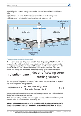 (b) Settling zone – where settling is assumed to occur as the water flows towards the
outlet.
(c) Outlet zone – in which the flow converges up and over the decanting weirs.
(d) Sludge zone – where settled material collects and is pumped out.
Figure 24 Radial-flow sedimentation tank
The performance of a settling tank is related to the settling velocity of the fine particles in
suspension. The settling velocity is the speed at which the particles move downwards
under gravity through the suspension, and for discrete particles this is dependent on the
particle density and size. The retention time required by the particles to settle to the
bottom of a settling tank is related to the settling velocity by the simple relationship
The time available for particles to settle out in the settling tank also depends on the flow
rate of the suspension through the tank
This expression assumes that no short-circuiting takes place in the tank, i.e. that the water
doesn't flow straight from inlet to outlet.
Table 4 shows settling velocities for various types of suspended solids and the required
retention times for sedimentation in a 3 m deep tank.
Table 4 Settling velocities for different types of suspended solids and the
retention time required in a 3 m deep tank for sedimentation to occur
5 Water treatment
58 of 100 http://www.open.edu/openlearn/science-maths-technology/engineering-and-technology/technology/potable-
water-treatment/content-section-0?utm_source=openlearnutm_campaign=olutm_medium=ebook
Wednesday 21 November 2018
 