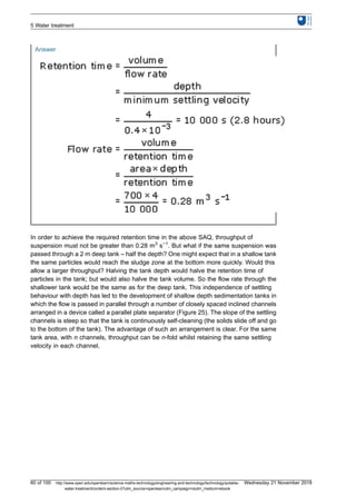 Answer
In order to achieve the required retention time in the above SAQ, throughput of
suspension must not be greater than 0.28 m3
s−1
. But what if the same suspension was
passed through a 2 m deep tank – half the depth? One might expect that in a shallow tank
the same particles would reach the sludge zone at the bottom more quickly. Would this
allow a larger throughput? Halving the tank depth would halve the retention time of
particles in the tank; but would also halve the tank volume. So the flow rate through the
shallower tank would be the same as for the deep tank. This independence of settling
behaviour with depth has led to the development of shallow depth sedimentation tanks in
which the flow is passed in parallel through a number of closely spaced inclined channels
arranged in a device called a parallel plate separator (Figure 25). The slope of the settling
channels is steep so that the tank is continuously self-cleaning (the solids slide off and go
to the bottom of the tank). The advantage of such an arrangement is clear. For the same
tank area, with n channels, throughput can be n-fold whilst retaining the same settling
velocity in each channel.
5 Water treatment
60 of 100 http://www.open.edu/openlearn/science-maths-technology/engineering-and-technology/technology/potable-
water-treatment/content-section-0?utm_source=openlearnutm_campaign=olutm_medium=ebook
Wednesday 21 November 2018
 