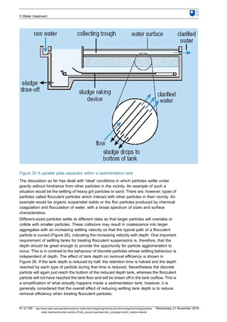 Figure 25 A parallel plate separator within a sedimentation tank
The discussion so far has dealt with 'ideal' conditions in which particles settle under
gravity without hindrance from other particles in the vicinity. An example of such a
situation would be the settling of heavy grit particles or sand. There are, however, types of
particles called flocculent particles which interact with other particles in their vicinity. An
example would be organic suspended solids or the floc particles produced by chemical
coagulation and flocculation of water, with a broad spectrum of sizes and surface
characteristics.
Different-sized particles settle at different rates so that larger particles will overtake or
collide with smaller particles. These collisions may result in coalescence into larger
aggregates with an increasing settling velocity so that the typical path of a flocculent
particle is curved (Figure 26), indicating the increasing velocity with depth. One important
requirement of settling tanks for treating flocculent suspensions is, therefore, that the
depth should be great enough to provide the opportunity for particle agglomeration to
occur. This is in contrast to the behaviour of discrete particles whose settling behaviour is
independent of depth. The effect of tank depth on removal efficiency is shown in
Figure 26. If the tank depth is reduced by half, the retention time is halved and the depth
reached by each type of particle during that time is reduced. Nevertheless the discrete
particle will again just reach the bottom of the reduced depth tank, whereas the flocculent
particle will not have reached the tank floor and will be drawn off in the tank outflow. This is
a simplification of what actually happens inside a sedimentation tank; however, it is
generally considered that the overall effect of reducing settling tank depth is to reduce
removal efficiency when treating flocculent particles.
5 Water treatment
61 of 100 http://www.open.edu/openlearn/science-maths-technology/engineering-and-technology/technology/potable-
water-treatment/content-section-0?utm_source=openlearnutm_campaign=olutm_medium=ebook
Wednesday 21 November 2018
 