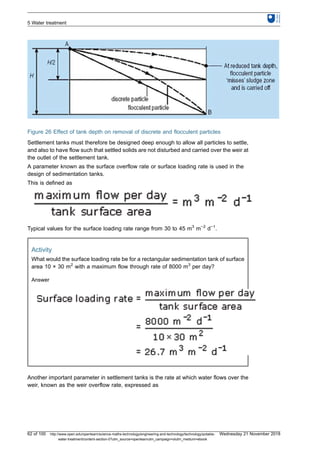 Figure 26 Effect of tank depth on removal of discrete and flocculent particles
Settlement tanks must therefore be designed deep enough to allow all particles to settle,
and also to have flow such that settled solids are not disturbed and carried over the weir at
the outlet of the settlement tank.
A parameter known as the surface overflow rate or surface loading rate is used in the
design of sedimentation tanks.
This is defined as
Typical values for the surface loading rate range from 30 to 45 m3
m−2
d−1
.
Activity
What would the surface loading rate be for a rectangular sedimentation tank of surface
area 10 × 30 m2
with a maximum flow through rate of 8000 m3
per day?
Answer
Another important parameter in settlement tanks is the rate at which water flows over the
weir, known as the weir overflow rate, expressed as
5 Water treatment
62 of 100 http://www.open.edu/openlearn/science-maths-technology/engineering-and-technology/technology/potable-
water-treatment/content-section-0?utm_source=openlearnutm_campaign=olutm_medium=ebook
Wednesday 21 November 2018
 