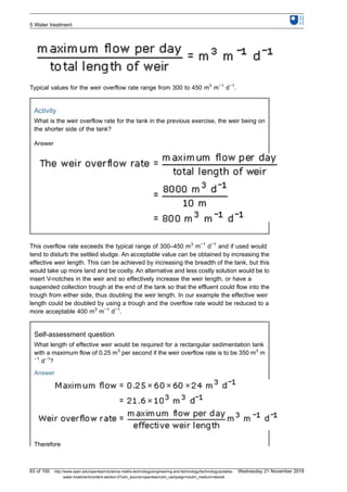 Typical values for the weir overflow rate range from 300 to 450 m3
m−1
d−1
.
Activity
What is the weir overflow rate for the tank in the previous exercise, the weir being on
the shorter side of the tank?
Answer
This overflow rate exceeds the typical range of 300–450 m3
m−1
d−1
and if used would
tend to disturb the settled sludge. An acceptable value can be obtained by increasing the
effective weir length. This can be achieved by increasing the breadth of the tank, but this
would take up more land and be costly. An alternative and less costly solution would be to
insert V-notches in the weir and so effectively increase the weir length, or have a
suspended collection trough at the end of the tank so that the effluent could flow into the
trough from either side, thus doubling the weir length. In our example the effective weir
length could be doubled by using a trough and the overflow rate would be reduced to a
more acceptable 400 m3
m−1
d−1
.
Self-assessment question
What length of effective weir would be required for a rectangular sedimentation tank
with a maximum flow of 0.25 m3
per second if the weir overflow rate is to be 350 m3
m
−1
d−1
?
Answer
Therefore
5 Water treatment
63 of 100 http://www.open.edu/openlearn/science-maths-technology/engineering-and-technology/technology/potable-
water-treatment/content-section-0?utm_source=openlearnutm_campaign=olutm_medium=ebook
Wednesday 21 November 2018
 