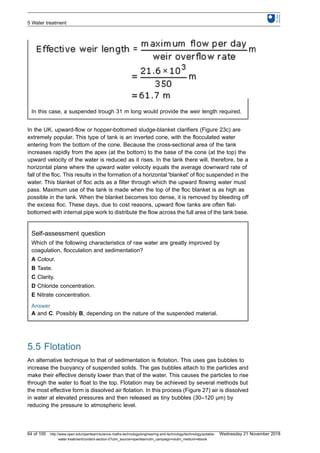 In this case, a suspended trough 31 m long would provide the weir length required.
In the UK, upward-flow or hopper-bottomed sludge-blanket clarifiers (Figure 23c) are
extremely popular. This type of tank is an inverted cone, with the flocculated water
entering from the bottom of the cone. Because the cross-sectional area of the tank
increases rapidly from the apex (at the bottom) to the base of the cone (at the top) the
upward velocity of the water is reduced as it rises. In the tank there will, therefore, be a
horizontal plane where the upward water velocity equals the average downward rate of
fall of the floc. This results in the formation of a horizontal 'blanket' of floc suspended in the
water. This blanket of floc acts as a filter through which the upward flowing water must
pass. Maximum use of the tank is made when the top of the floc blanket is as high as
possible in the tank. When the blanket becomes too dense, it is removed by bleeding off
the excess floc. These days, due to cost reasons, upward flow tanks are often flat-
bottomed with internal pipe work to distribute the flow across the full area of the tank base.
Self-assessment question
Which of the following characteristics of raw water are greatly improved by
coagulation, flocculation and sedimentation?
A Colour.
B Taste.
C Clarity.
D Chloride concentration.
E Nitrate concentration.
Answer
A and C. Possibly B, depending on the nature of the suspended material.
5.5 Flotation
An alternative technique to that of sedimentation is flotation. This uses gas bubbles to
increase the buoyancy of suspended solids. The gas bubbles attach to the particles and
make their effective density lower than that of the water. This causes the particles to rise
through the water to float to the top. Flotation may be achieved by several methods but
the most effective form is dissolved air flotation. In this process (Figure 27) air is dissolved
in water at elevated pressures and then released as tiny bubbles (30–120 μm) by
reducing the pressure to atmospheric level.
5 Water treatment
64 of 100 http://www.open.edu/openlearn/science-maths-technology/engineering-and-technology/technology/potable-
water-treatment/content-section-0?utm_source=openlearnutm_campaign=olutm_medium=ebook
Wednesday 21 November 2018
 