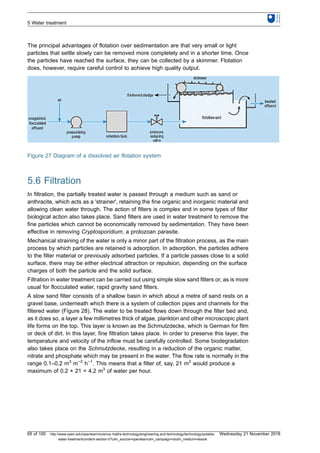 The principal advantages of flotation over sedimentation are that very small or light
particles that settle slowly can be removed more completely and in a shorter time. Once
the particles have reached the surface, they can be collected by a skimmer. Flotation
does, however, require careful control to achieve high quality output.
Figure 27 Diagram of a dissolved air flotation system
5.6 Filtration
In filtration, the partially treated water is passed through a medium such as sand or
anthracite, which acts as a 'strainer', retaining the fine organic and inorganic material and
allowing clean water through. The action of filters is complex and in some types of filter
biological action also takes place. Sand filters are used in water treatment to remove the
fine particles which cannot be economically removed by sedimentation. They have been
effective in removing Cryptosporidium, a protozoan parasite.
Mechanical straining of the water is only a minor part of the filtration process, as the main
process by which particles are retained is adsorption. In adsorption, the particles adhere
to the filter material or previously adsorbed particles. If a particle passes close to a solid
surface, there may be either electrical attraction or repulsion, depending on the surface
charges of both the particle and the solid surface.
Filtration in water treatment can be carried out using simple slow sand filters or, as is more
usual for flocculated water, rapid gravity sand filters.
A slow sand filter consists of a shallow basin in which about a metre of sand rests on a
gravel base, underneath which there is a system of collection pipes and channels for the
filtered water (Figure 28). The water to be treated flows down through the filter bed and,
as it does so, a layer a few millimetres thick of algae, plankton and other microscopic plant
life forms on the top. This layer is known as the Schmutzdecke, which is German for film
or deck of dirt. In this layer, fine filtration takes place. In order to preserve this layer, the
temperature and velocity of the inflow must be carefully controlled. Some biodegradation
also takes place on the Schmutzdecke, resulting in a reduction of the organic matter,
nitrate and phosphate which may be present in the water. The flow rate is normally in the
range 0.1–0.2 m3
m−2
h−1
. This means that a filter of, say, 21 m2
would produce a
maximum of 0.2 × 21 = 4.2 m3
of water per hour.
5 Water treatment
65 of 100 http://www.open.edu/openlearn/science-maths-technology/engineering-and-technology/technology/potable-
water-treatment/content-section-0?utm_source=openlearnutm_campaign=olutm_medium=ebook
Wednesday 21 November 2018
 