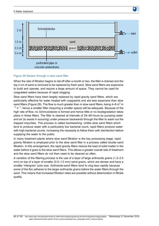 Figure 28 Section through a slow sand filter
When the rate of filtration begins to tail off after a month or two, the filter is drained and the
top 2 cm of sand is removed to be replaced by fresh sand. Slow sand filters are expensive
to build and operate, and require a large amount of space. They cannot be used for
coagulated waters because of rapid clogging.
Slow sand filters have been largely replaced by rapid gravity sand filters, which are
particularly effective for water treated with coagulants and are less expensive than slow
sand filters (Figure 29). The flow is much greater than in slow sand filters, being 4–8 m3
m
−2
h−1
; hence a smaller filter (requiring a smaller space) will be adequate. Because of the
high rate of flow, no Schmutzdecke is formed and hence little or no biodegradation takes
place in these filters. The filter is cleaned at intervals of 24–48 hours by pumping water
and air (to assist in scouring) under pressure backwards through the filter to wash out the
trapped impurities. This process is called backwashing. Unlike slow sand filters which
tend to produce water with a particularly low bacterial count, rapid filters produce water
with high bacterial counts, increasing the necessity to follow them with disinfection before
supplying the water to the public.
In many treatment plants where slow sand filtration is the key processing stage, rapid
gravity filtration is employed prior to the slow sand filter in a process called double sand
filtration. In this arrangement, the rapid gravity filters reduce the load of solid matter in the
water before it goes to the slow sand filters. This allows a greater overall rate of treatment
and the slow sand filters do not then need to be cleaned so often.
A variation of the filtering process is the use of a layer of large anthracite grains (1.2–2.5
mm) on top of a layer of smaller (0.5–1.0 mm) sand grains, which are denser and have a
smaller 'intergrain' pore size. Anthracite-sand filters tend to clog less rapidly because
some of the floc adheres to the larger anthracite grains before the water filters through the
sand. This means that increased filtration rates are possible without deterioration in filtrate
quality.
5 Water treatment
66 of 100 http://www.open.edu/openlearn/science-maths-technology/engineering-and-technology/technology/potable-
water-treatment/content-section-0?utm_source=openlearnutm_campaign=olutm_medium=ebook
Wednesday 21 November 2018
 